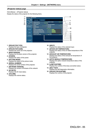 Page 85[Projector status] page
Click [Status] → [Projector status].
Display the status of the projector for the following items.
1 [PROJECTOR TYPE]Displays the type of projector.
2 [PROJECTOR NAME]Displays the name set in the projector.
3 [MAIN VERSION]Displays the firmware version of the projector.
4 [POWER]Displays the status of the power.
5 [PICTURE MODE]Displays the status of the picture mode.
6 [SERIAL NUMBER]Displays the serial number of the projector.
7 [NETWORK VERSION]Displays the version of firmware...