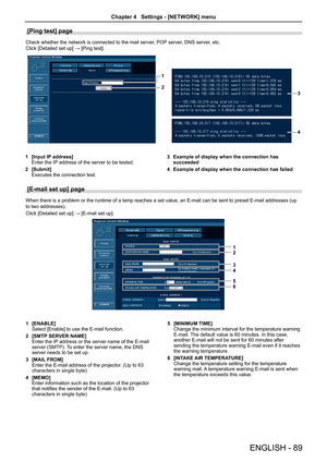 Page 89[Ping test] page
Check whether the network is connected to the mail server, POP server, DNS server, etc.
Click [Detailed set up] → [Ping test].
1 [Input IP address]Enter the IP address of the server to be tested.
2 [Submit]Executes the connection test.
3 Example of display when the connection has succeeded
4 Example of display when the connection has failed
[E-mail set up] page 
When there is a problem or the runtime of a lamp reaches a set value, an E-mail can be sent to preset E-mail addresses (up 
to...