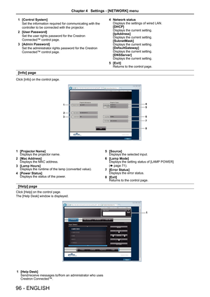 Page 961 [Control System]
Set the information required for communicating with the
controller to be connected with the projector.
2 [User Password]
Set the user rights password for the Crestron 
Connected™ control page.
3 [Admin Password]
Set the administrator rights password for the Crestron 
Connected™ control page.
4 Network statusDisplays the settings of wired LAN.[DHCP]Displays the current setting.[IpAddress]Displays the current setting.[SubnetMask]Displays the current setting.[DefaultGateway]Displays the...