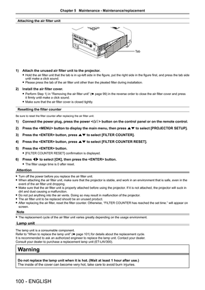 Page 100Attaching the air filter unit
1) Attach the unused air filter unit to the projector.
 fHold the air filter unit that the tab is in up-left side in the figure, put the right side in the figure first, and press the tab side until make a click sound.
 fPlease press the tab of the air filter unit other than the pleated filter during installation.
2) Install the air filter cover.
 fPerform Step 1) in “Removing the air filter unit” (x page 99) in the reverse order to close the air filter cover and press 
it...