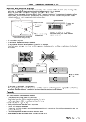 Page 15 
r Cautions when setting the projectors 
f If you want to use the projector other than the way of setting on the desk/floor with the adjustable feet or mounting on the 
ceiling, use the three screw holes for ceiling mounting (as shown below) to fix the projector . 
(Screw: M4; Depth of the screw hole: 8 mm (5/16″); Torque: M4 1.25 ± 0.2 N·m) 
In addition, always keep a gap of more than 20 mm (25/32″) between the bottom of the projector and installation surface.  
Make sure that there is no clearance of...