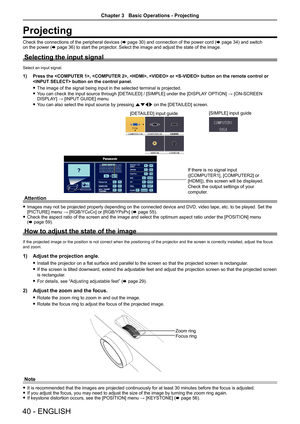 Page 40Projecting
Check the connections of the peripheral devices (x page 30) and connection of the power cord  (x page 34) and switch 
on the power ( x page 36) to start the projector. Select the image and adjust the state of the image.
Selecting the input signal
Select an input signal.
1) Press the , , ,  or  butto\
n on the remote control or 
 button on the control panel.
 
f The image of the signal being input in the selected terminal is projecte\
d.
 
f You can check the input source through [DETAILED] /...