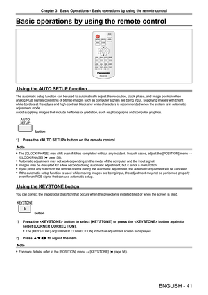 Page 41Basic operations by using the remote control
Using the AUTO SETUP function
The automatic setup function can be used to automatically adjust the res\
olution, clock phase, and image position when 
analog RGB signals consisting of bitmap images such as computer signals \
are being input. Supplying images with bright 
white borders at the edges and high-contrast black and white characters \
is recommended when the system is in automatic 
adjustment mode.
Avoid supplying images that include halftones or...