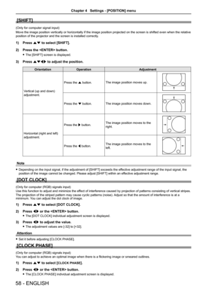 Page 58[SHIFT]
(Only for computer signal input)
Move the image position vertically or horizontally if the image position projected on the screen is shifted even when the relative 
position of the projector and the screen is installed correctly.
1) Press as to select [SHIFT].
2)  Press the  button.
 
f The [SHIFT] screen is displayed.
3)  Press asqw to adjust the position.
Orientation Operation Adjustment
Vertical (up and down) 
adjustment. Press the a button.
The image position moves up.
Press the s button.The...