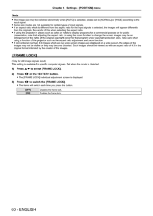 Page 60Note
 
f The image size may be switched abnormally when [AUTO] is selected, please set to [NORMAL] or [WIDE] according to the 
input signal.
 
f Some size modes are not available for certain types of input signals. 
 
f If an aspect ratio which is different from the aspect ratio for the input signals is selected, the imag\
es will appear differently 
from the originals. Be careful of this when selecting the aspect ratio.
 
f If using the projector in places such as cafes or hotels to display prog\
rams...