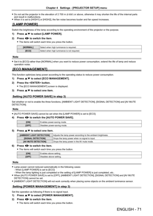 Page 71 
f Do not set the projector in the elevation of  2 700 m (8 858′) or above, otherwise it may shorten the life of the internal parts 
and result in malfunctions.
 
f When it is set to [ HIGH1] or [HIGH2], the fan noise becomes louder and fan speed increases.
[LAMP POWER]
Switch the brightness of the lamp according to the operating environment\
 of the projector or the purpose.
1) Press as to select [LAMP POWER]. 
2) Press qw to switch the item.
 
f The items will switch each time you press the button....