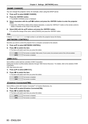 Page 80[NAME CHANGE]
You can change the projector name, for example, when using the DHCP server.
1) Press as to select [NAME CHANGE].
2)  Press the  button.
 
f The [NAME CHANGE] screen is displayed.
3)  Select characters with the asqw  buttons and press the  button to enter the projector 
name. 
 
f Select [ALL DELETE] to delete all the entered characters, or press the  button on the remote control to 
delete a character on the cursor in the entry field.
4)  Select [OK] with the  as buttons and press the...