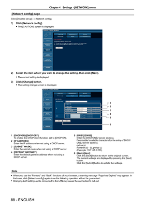 Page 88[Network config] page
Click [Detailed set up] → [Network config].
1)  Click [Network config].
 
f The [CAUTION!] screen is displayed.
2)  Select the item which you want to change the setting, then click [Next].
 
f The current setting is displayed.
3)  Click [Change] button.
 
f The setting change screen is displayed. 
1  [DHCP ON]/[DHCP OFF]
To enable the DHCP client function, set to [DHCP ON].
2  [IP ADDRESS]
Enter the IP address when not using a DHCP server.
3  [SUBNET MASK]
Enter the subnet mask when...