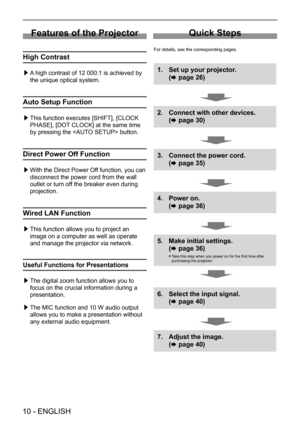 Page 10Features of the Projector
High Contrast
 
▶ A high contrast of 12 000:1 is achieved by 
the unique optical system.
Auto Setup Function
 
▶ This function executes [SHIFT], [CLOCK 
PHASE], [DOT CLOCK] at the same time 
by pressing the  button.
Direct Power Off Function
 
▶ With the Direct Power Off function, you can 
disconnect the power cord from the wall 
outlet or turn off the breaker even during 
projection.
Wired LAN Function
 
▶ This function allows you to project an 
image on a computer as well as...