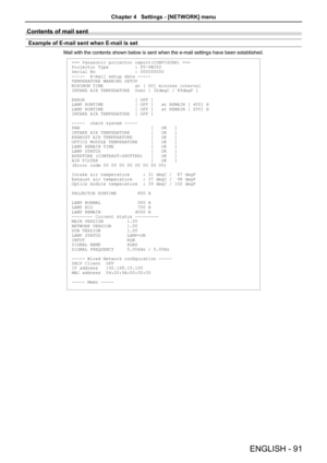 Page 91Contents of mail sent 
Example of E-mail sent when E-mail is set
Mail with the contents shown below is sent when the e-mail settings have\
 been established.
=== Panasonic projector report(CONFIGURE) ===
Projector Type          : PT-VW350
Serial No               : 000000000
-----  E-mail setup data -----
TEMPERATURE WARNING SETUP 
MINIMUM TIME            at [ 60] minutes interval 
INTAKE AIR TEMPERATURE  Over [ 32degC / 89degF ] 
ERROR                   [ OFF ] 
LAMP RUNTIME            [ OFF ]   at...