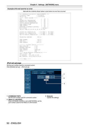 Page 92Example of E-mail sent for an error
Mail with the contents shown below is sent when an error has occurred.
=== Panasonic projector report(ERROR) ===
Projector Type          : PT-VW350
Serial No               : 000000000
-----  check system -----
FAN                           [   OK   ]
INTAKE AIR TEMPERATURE        [   OK   ]
EXHAUST AIR  TEMPERATURE       [   OK   ]
OPTICS MODULE TEMPERATURE     [   OK   ]
LAMP REMAIN TIME              [   OK   ]
LAMP STATUS                   [   OK   ]
APERTURE...