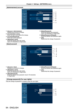 Page 94[Administrator] account
1 [Account : Administrator]
Displays the account to change. 
2  [Current] [User name]
Enter the user name before the change.
3  [Current] [Password]
Enter the current password.
4  [New] [User name]
Enter the desired new user name.   
(Up to 16 characters in single byte) 5 
[New] [Password]
Enter the desired new password.   
(Up to 16 characters in single byte)
6  [New] [Password (Retype)]
Enter the desired new password again.
7  [OK]
Determines the change of password.
[User]...