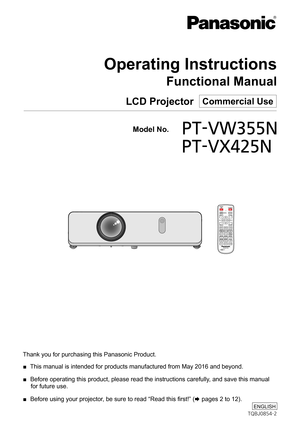 Page 1Thank you for purchasing this Panasonic Product.
 ■ This manual is intended for products manufactured from May 2016 and beyo\
nd.
 ■ Before operating this product, please read the instructions carefully, and save this manual 
for future use.
 ■ Before using your projector, be sure to read “Read this first!” (x pages 2 to 12).
LCD Projector  Commercial Use
Operating Instructions
Functional Manual
TQBJ0854-2
ENGLISH
  Model No.PT-VW355N
   PT-VX425N 