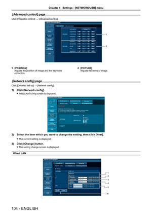 Page 104[Advanced control] page
Click [Projector control] → [Advanced control].
1
2
1 [POSITION]Adjusts the position of image and the keystone correction.
2 [PICTURE]Adjusts the items of image.
[Network config] page
Click [Detailed set up] → [Network config].
1) Click [Network config].
 fThe [CAUTION!] screen is displayed.
2)  Select the item which you want to change the setting, then click [Next].
 fThe current setting is displayed.
3) Click [Change] button.
 fThe setting change screen is displayed.
Wired LAN...