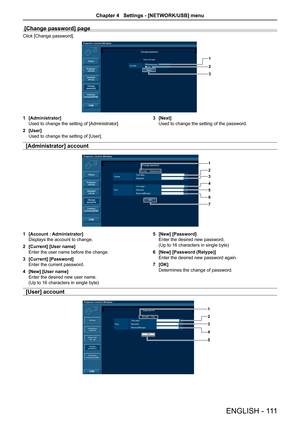 Page 111[Change password] page 
Click [Change password].
1
2
3
1 [Administrator]
Used to change the setting of [Administrator].
2 [User]
Used to change the setting of [User].
3 [Next]
Used to change the setting of the password.
[Administrator] account
1
2
3
4
5
6
7
1 [Account : Administrator]
Displays the account to change. 
2 [Current] [User name]
Enter the user name before the change.
3 [Current] [Password]
Enter the current password.
4 [New] [User name]
Enter the desired new user name.  
(Up to 16 characters...