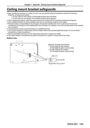 Page 149Ceiling mount bracket safeguards
 fWhen installing the projector to a ceiling, be sure to use the specified optional Ceiling Mount Bracket for Projectors.  
Model No. of ceiling mount bracket:
① ET-PKL100H (for high ceilings), ET-PKV400B (Projector Mount Bracket) 
② ET-PKL100S (for low ceilings), ET-PKV400B (Projector Mount Bracket) 
 fWhen installing the projector, attach the drop-prevention kit included with the Ceiling Mount Bracket for Projectors.
 fAsk a qualified technician to do the installation...