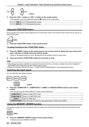 Page 50buttons
1) Press the  button or  button on the remote control.
 fThis operation can be also performed using the qw buttons on the control panel.
Decreases the volume. 
Increases the volume.
Using the FUNCTION button
Some operations in the menu can be assigned to the  button on the remote control so that it can be used as an 
easy shortcut button.
button
1) Press the  button on the remote control.
To assign functions to the  button 
1) Press the  button on the control panel or the remote control to di\...