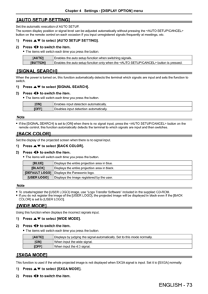 Page 73[AUTO SETUP SETTING]
Set the automatic execution of AUTO SETUP.
The screen display position or signal level can be adjusted automatically without pressing the  
button on the remote control on each occasion if you input unregistered \
signals frequently at meetings, etc.
1) Press as to select [AUTO SETUP SETTING].
2) Press qw to switch the item.
 fThe items will switch each time you press the button.
[AUTO]Enables the auto setup function when switching signals.
[BUTTON]Enables the auto setup function...