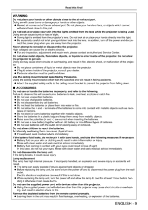 Page 9Read this first!
WARNING:
Do not place your hands or other objects close to the air exhaust port.
Doing so will cause burns or damage your hands or other objects.
 zHeated air comes out of the air exhaust port. Do not place your hands or face, or objects which cannot 
withstand heat close to this port.
Do not look at or place your skin into the lights emitted from the lens \
while the projector is being used.
Doing so can cause burns or loss of sight.
 zStrong light is emitted from the projector’s lens....