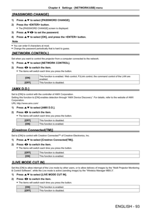 Page 93[PASSWORD CHANGE]
1) Press as to select [PASSWORD CHANGE].
2) Press the  button.
 fThe [PASSWORD CHANGE] screen is displayed.
3) Press asqw to set the password.
4) Press as to select [OK], and press the  button.
Note
 fYou can enter 8 characters at most.
 fChange the password periodically that is hard to guess.
[NETWORK CONTROL]
Set when you want to control the projector from a computer connected to the network.
1) Press as to select [NETWORK CONTROL].
2) Press qw to switch the item.
 fThe items will...