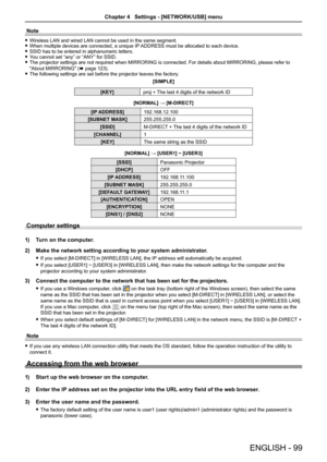 Page 99Note
 fWireless LAN and wired LAN cannot be used in the same segment. fWhen multiple devices are connected, a unique IP ADDRESS must be allocated to each device. fSSID has to be entered in alphanumeric letters. fYou cannot set “any” or “ANY” for SSID. fThe projector settings are not required when MIRRORING is connected. For details about MIRRORING, please refer to 
"About MIRRORING" (x page 123). fThe following settings are set before the projector leaves the factory.
[SIMPLE] 
[KEY]proj + The...