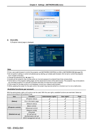 Page 1004) Click [OK].
 f[Projector status] page is displayed.
Note
 fIf you use a web browser to control the projector, set [NETWORK CONTROL] to [ON] in [NETWORK/USB] (x page 93). 
 fDo not perform setting or control simultaneously by starting up multiple\
 web browsers. Do not set or control the projector 
from multiple computers.
 fChange the password first. (x page 111)
 fAccess will be locked for few minutes when an incorrect password is ente\
red three times consecutively.
 fSome items on the projector...