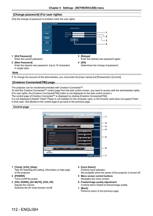 Page 112[Change password] (For user rights)
Only the change of password is enabled under the user rights.
1
2
4 3
1 [Old Password]
Enter the current password.
2  [New Password]
Enter the desired new password. (Up to 16 characters 
in single byte) 3 
[Retype]
Enter the desired new password again.
4  [OK]
Determines the change of password.
Note
 
f To change the account of the administrator, you must enter the [User name] and [Password] in [Current].
[Crestron Connected(TM)] page 
The projector can be...