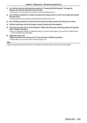 Page 1291) Turn off the Power by following the procedure in "Powering Off the Projec\
tor". ( x page 45) 
Remove the AC power plug from the wall outlet. 
 
f Wait at least 1 hour and make sure the lamp unit and surroundings are cool. 
2)  Use a Phillips screwdriver to loosen the lamp cover fixing screw (×1\
) until it turns freely and remove 
the lamp cover.
 
f Remove the lamp cover by pulling it slowly toward the direction of the a\
rrow.
3)  Use a Phillips screwdriver to loosen the three lamp unit...