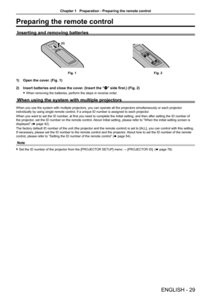 Page 29Preparing the remote control
Inserting and removing batteries
(ii)(i)
Fig. 1Fig. 2
1) Open the cover. (Fig. 1)
2)  Insert batteries and close the cover. (Insert the "m" side first.) (Fig. 2)
 
f When removing the batteries, perform the steps in reverse order.
When using the system with multiple projectors
When you use the system with multiple projectors, you can operate all the projectors simultaneously or each projector 
individually by using single remote control, if a unique ID number is as\...