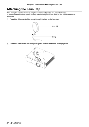 Page 30Attaching the Lens Cap
When moving this projector or while not using it over an extended period of time, attach the lens cap.
To prevent loss for the lens cap, please according to the following proce\
dures, attach the lens cap with the string of 
accessories. 
1) Thread the thinner end of the string through the hole on the lens cap.
Lens cap
String
2) Thread the other end of the string through the hole on the bottom of the\
 projector.
 
(ii)
(i)
30 - ENGLISH
Chapter 1   Preparation - Attaching the Lens...