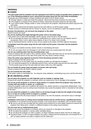 Page 8Read this first!
WARNING:
 
„ POWER
The wall outlet shall be installed near the equipment and shall be easil\
y accessible when problems oc -
cur. If the following problems occur, disconnect the power plug from the wall outlet immediately.
Continued use of the projector in these conditions will result in fire or electric shock.  
z If foreign objects or water get inside the projector, disconnect the power plug from the wall outlet.
 
z If the projector is dropped or the cabinet is broken, disconnect...