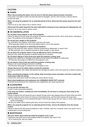 Page 10Read this first!
CAUTION:
 
„ POWER
When disconnecting the power cord, be sure to hold the power plug and po\
wer connector.
If the power cord itself is pulled, the lead will become damaged, and fire, short-circuits or serious electric 
shocks will result.
When not using the projector for an extended period of time, disconnect \
the power plug from the wall 
outlet.
Failure to do so may result in fire or electric shock.
Disconnect the power plug from the wall outlet before carrying out any c\...