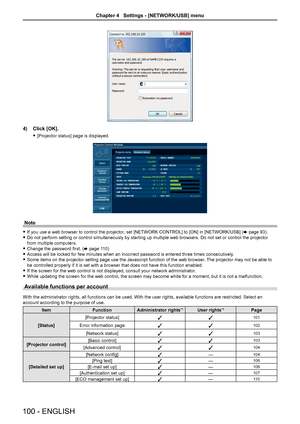 Page 1004) Click [OK].
 
f [Projector status] page is displayed.
Note
 
f If you use a web browser to control the projector, set [NETWORK CONTROL] to [ON] in [NETWORK/USB] ( x page 93). 
 
f Do not perform setting or control simultaneously by starting up multiple\
 web browsers. Do not set or control the projector 
from multiple computers.
 
f Change the password first. ( x page 110)
 
f Access will be locked for few minutes when an incorrect password is ente\
red three times consecutively.
 
f Some items on the...