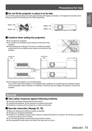 Page 13Precautions for Use
ENGLISH - 13
Important 
 
Information
Within +15°
Within -15°
Within +30°
Within -30°
Do not tilt the projector or place it on its side. J
Do not tilt the projector body more than approximately ±30 degrees ve\
rtically or ±15 degrees horizontally. Over 
tilting may result in shortening the life of the components. 
Cautions when setting the projectors J
 zDo not stack the projectors.
Do not block the ventilation ports (intake and exhaust) of the  z
projector.
Avoid heating and cooling...