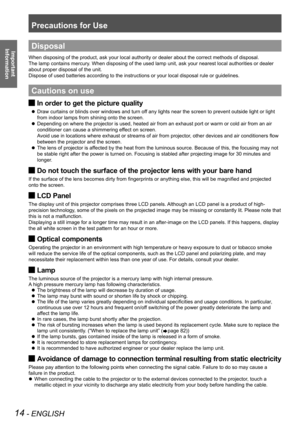 Page 14Precautions for Use
14 - ENGLISH
Important 
 
InformationDisposal
When disposing of the product, ask your local authority or dealer about \
the correct methods of disposal.
The lamp contains mercury. When disposing of the used lamp unit, ask your nearest local authoriti\
es or dealer
about proper disposal of the unit.
Dispose of used batteries according to the instructions or your local di\
sposal rule or guidelines.
Cautions on use
In order to get the picture quality J
Draw curtains or blinds over...