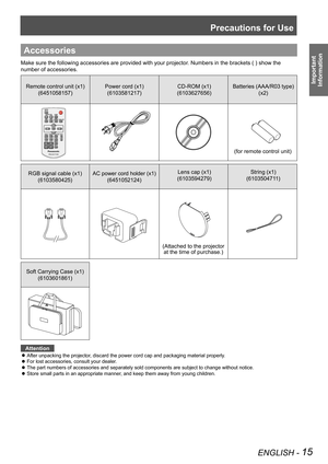 Page 15Precautions for Use
ENGLISH - 15
Important 
 
Information
Accessories
Make sure the following accessories are provided with your projector. Numbers in the brackets ( ) show the 
number of accessories.
Remote control unit (x1)
(6451058157)
Power cord (x1)
(6103581217)
CD-ROM (x1)
(6103627656)
Batteries (AAA/R03 type) 
(x2)
RGB signal cable (x1) 
(6103580425)
AC power cord holder (x1) 
(6451052124)
Lens cap (x1)
(6103594279)
String (x1)
(6103504711)
Soft Carrying Case (x1)
(6103601861)
Attention
After...