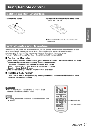 Page 21Using Remote control
ENGLISH - 21
Preparation
Using Remote control
Installing and Removing batteries
Open the cover1 ) Install batteries and close the cover2 ) 
(Insert the – side first.)
Remove the batteries in the reverse order of  z
installation. 
Setting Remote control ID numbers
When you use the system with multiple projectors, you can operate all th\
e projectors simultaneously or each 
projector individually using single remote control, if unique ID number is assigned to each projector.
After...