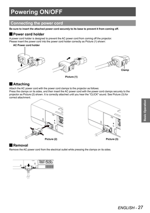 Page 27ENGLISH - 27
Basic Operation
Powering ON/OFF
Connecting the power cord
Be sure to insert the attached power cord securely to its base to preven\
t it from coming off.
Power cord holder J
A power cord holder is designed to prevent the AC power cord from coming off the projector.
Please insert the power cord into the power cord holder correctly as Picture (1) shown:
Attaching  J
Attach the AC power cord with the power cord clamps to the projector as follows: 
Press the clamps on its sides, and then insert...