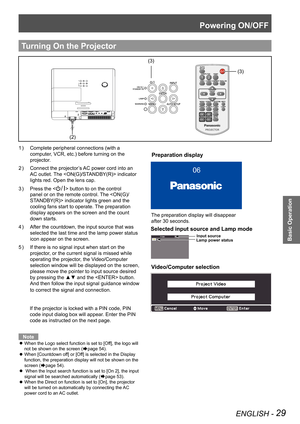 Page 29Powering ON/OFF
ENGLISH - 29
Basic Operation
Complete peripheral connections (with a 1 ) 
computer, VCR, etc.) before turning on the 
projector.
Connect the projector’s AC power cord into an 2 ) 
AC outlet. The  indicator 
lights red. Open the lens cap.
Press the  button to on the control 
panel or on the remote control. The  indicator lights green and the 
cooling fans start to operate. The preparation 
display appears on the screen and the count 
down starts.
After the countdown, the input source that...