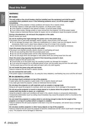 Page 4Read this first!
4 - ENGLISH
Important 
 
InformationWARNING:
POWER „
The wall outlet or the circuit breaker shall be installed near the equip\
ment and shall be easily 
accessible when problems occur. If the following problems occur, cut off the power supply 
immediately.
Continued use of the projector in these conditions will result in fire or electric shock.
If foreign objects or water get inside the projector, cut off the power supply. z
If the projector is dropped or the cabinet is broken, cut...