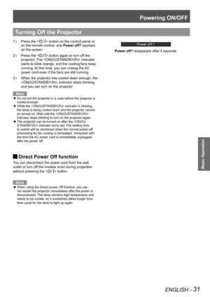 Page 31Powering ON/OFF
ENGLISH - 31
Basic Operation
Press the  button on the control panel or 
on the remote control, and Power off? appears 
on the screen.
Press the  button again to turn off the 
projector. The  indicator 
starts to blink orange, and the cooling fans keep 
running. At this time, you can unplug the AC 
power cord even if the fans are still running.
When the projector has cooled down enough, the 3 ) 
 indicator stops blinking 
and you can turn on the projector.
Note
Do not put the projector in...