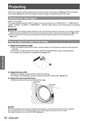 Page 3232 - ENGLISH
Basic Operation
Projecting
Check the connections of the peripheral devices and connection of the power cord (Æpages 26-27) and switch 
on the power (Æpage 29) to start the projector. Select the image and adjust the state of the image.
Selecting the input signal
Select an input signal.
The images selected using the  button on the Control Panel or the\
 , , 
, , ,  ,  buttons on the remote control are projected 
(Æpage 33).
Attention
Images may not be projected properly depending on the...