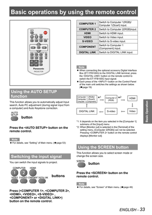 Page 33ENGLISH - 33
Basic Operation
Basic operations by using the remote control
Using the AUTO SETUP 
function
This function allows you to automatically adjust Input 
search, Auto PC adjustment (during signal input from 
a computer) and Auto Keystone correction.
 button
Press the  button on the 
remote control.
Note
For details, see “Setting” of Main menu. ( zÆpage 53)
Switching the input signal
You can switch the input signals to project.
 buttons
Press (, ,  
, ,  , 
 or ) 
button on the remote control....