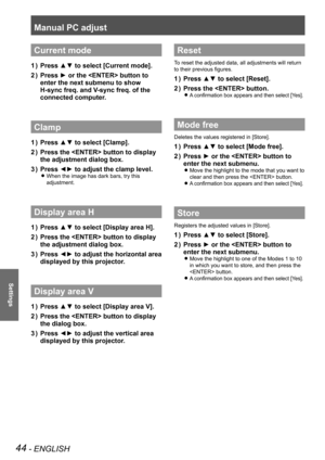 Page 44Manual PC adjust
44 - ENGLISH
Settings
Current mode
Press ▲▼ to select [Current mode].1 ) 
Press ► or the  button to 2 ) 
enter the next submenu to show 
H-sync freq. and V-sync freq. of the 
connected computer.
Clamp
Press ▲▼ to select [Clamp].1 ) 
Press the  button to display 2 ) 
the adjustment dialog box.
Press ◄► to adjust the clamp level.3 ) 
When the image has dark bars, try this  z
adjustment.
Display area H
Press ▲▼ to select [Display area H].1 ) 
Press the  button to display 2 ) 
the adjustment...