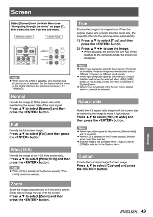 Page 49Screen 
ENGLISH - 49
Settings
Screen 
Select [Screen] from the Main Menu (see 
“Navigating through the menu” on page 37), 
then select the item from the sub-menu.
Remote ControlControl Panel
Note
When [DIGITAL LINK] is selected, only [Normal] and  z[Custom] can be selected. Set the Aspect with the menu 
of the Digital Interface Box (Optional accessory: ET-YFB100G).
Normal
Provide the image to fit the screen size while 
maintaining the aspect ratio of the input signal.
Press ▲▼ to select [Normal] and then...