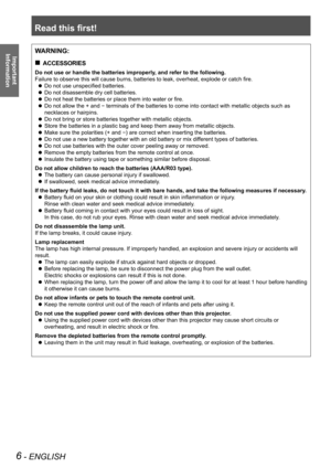 Page 6Read this first!
6 - ENGLISH
Important 
 
InformationWARNING:
ACCESSORIES „
Do not use or handle the batteries improperly, and refer to the following.
Failure to observe this will cause burns, batteries to leak, overheat, explode or catch fire.
Do not use unspecified batteries. z
Do not disassemble dry cell batteries. z
Do not heat the batteries or place them into water or fire. z
Do not allow the + and  z- terminals of the batteries to come into contact with metallic objects s\
uch as 
necklaces or...