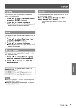 Page 51ENGLISH - 51
Settings
Ceiling
This function is used to project the image from a 
ceiling-mounted projector.
Press ▲▼ to select [Ceiling] and then 1 ) 
press the  button.
Press ▲▼ to change the image.2 ) 
When this function is set to [On], the picture will  z
be top/bottom and left/right reversed.
Rear
This function is used to project the image from rear of 
the screen.
Press ▲▼ to select [Rear] and then 1 ) 
press the  button.
Press ▲▼ to change the image.2 ) 
When this function is set to [On], the...