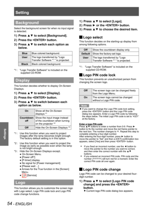 Page 54Setting
54 - ENGLISH
Settings
Background
Select the background screen for when no input signal 
is detected.
Press ▲▼ to select [Background].1 ) 
Press the  button.2 ) 
Press ▲▼ to switch each option as 3 ) 
below.
BlueBlue colored background.
UserThe logo transferred by "Logo
Transfer Software *1 " is projected.
BlackBlack colored background.
" Logo Transfer Software" is included on the *1 : 
supplied CD-ROM.
Display
This function decides whether to display On-Screen 
Displays.
Press ▲▼...
