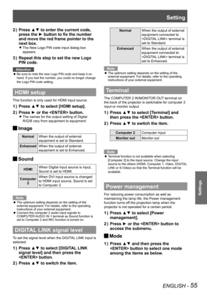 Page 55Setting
ENGLISH - 55
Settings
Press ▲▼ to enter the current code, 2 ) 
press the ► button to fix the number 
and move the red frame pointer to the 
next box.
The New Logo PIN code input dialog box  z
appears. 
Repeat this step to set the new Logo 3 ) 
PIN code.
Attention
Be sure to note the new Logo PIN code and keep it on  z
hand. If you lost the number, you could no longer change 
the Logo PIN code setting.
HDMI setup
This function is only used for HDMI input source.
Press ▲▼ to select [HDMI setup].1 )...