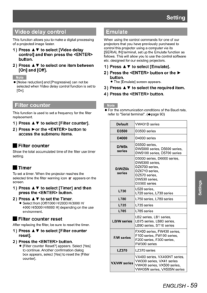 Page 59Setting
ENGLISH - 59
Settings
Video delay control
This function allows you to make a digital processing 
of a projected image faster.
Press ▲▼ to select [Video delay 1 ) 
control] and then press the  
button.
Press ▲▼ to select one item between 2 ) 
[On] and [Off].
Note
[Noise reduction] and [Progressive] can not be  z
selected when Video delay control function is set to 
[On].
Filter counter
This function is used to set a frequency for the filter 
replacement.
Press ▲▼ to select [Filter counter].1 )...